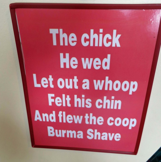 Do you remember the days of the Burma Shave signs posted along the highways of America. This would have been five different signs stretched out over a mile or so. The chick he wed— Let out a whoop— Felt his chin— And Flew the coop— Burma Shave. New signs with similar humor are now posted along Route 66 in Arizona promoting humor.